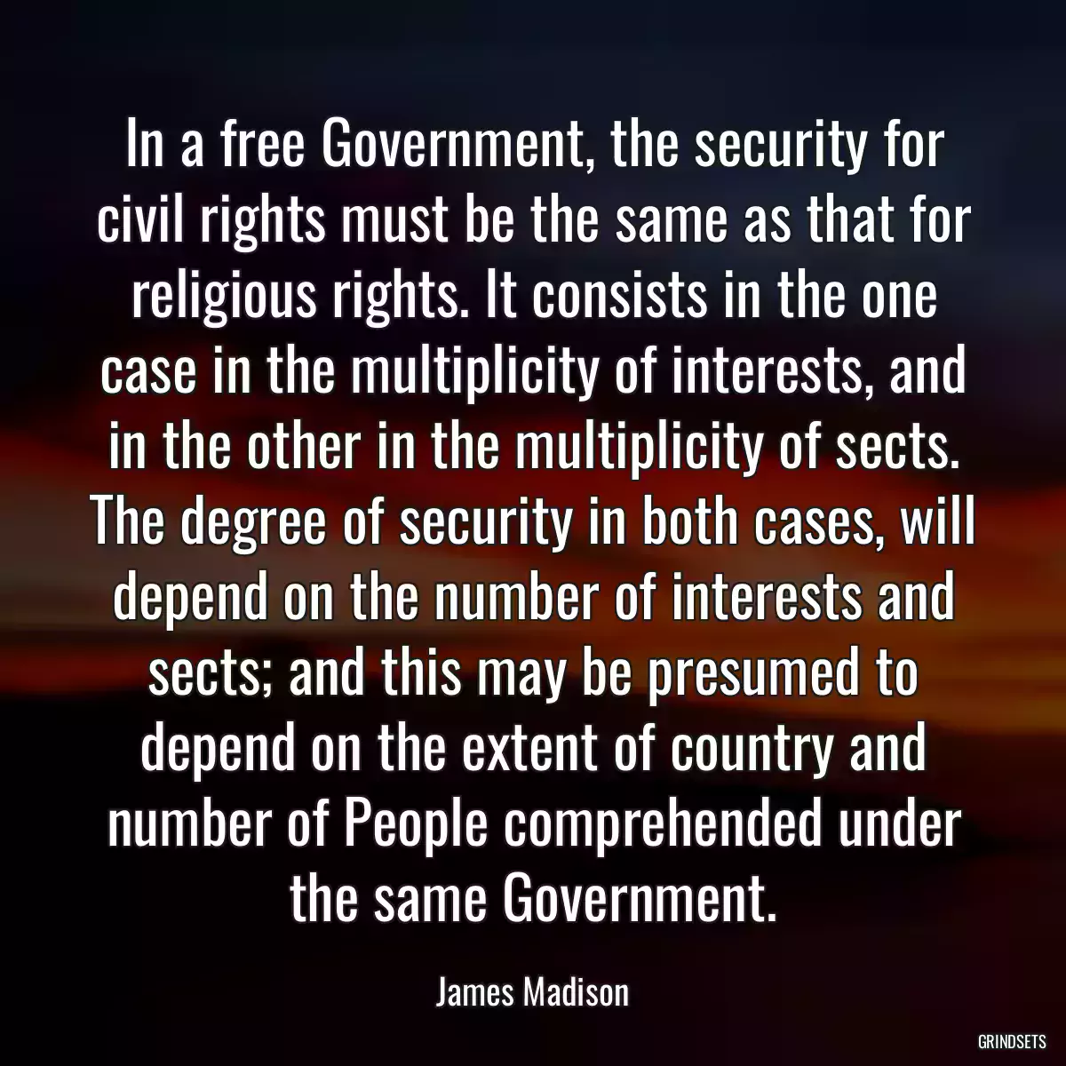 In a free Government, the security for civil rights must be the same as that for religious rights. It consists in the one case in the multiplicity of interests, and in the other in the multiplicity of sects. The degree of security in both cases, will depend on the number of interests and sects; and this may be presumed to depend on the extent of country and number of People comprehended under the same Government.