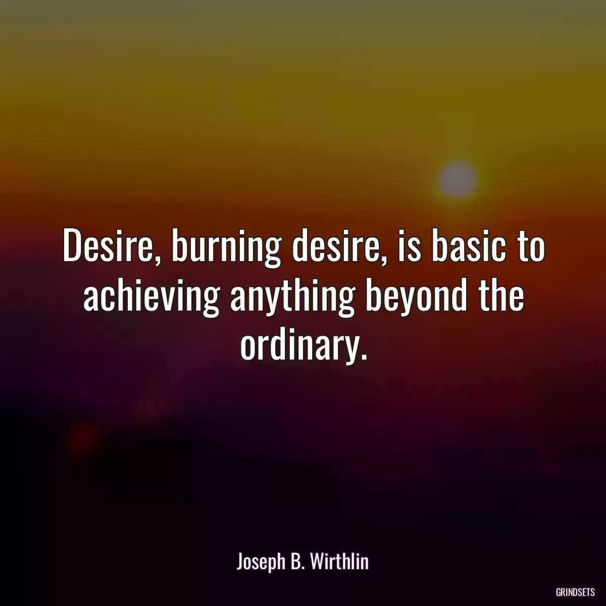 Desire, burning desire, is basic to achieving anything beyond the ordinary.