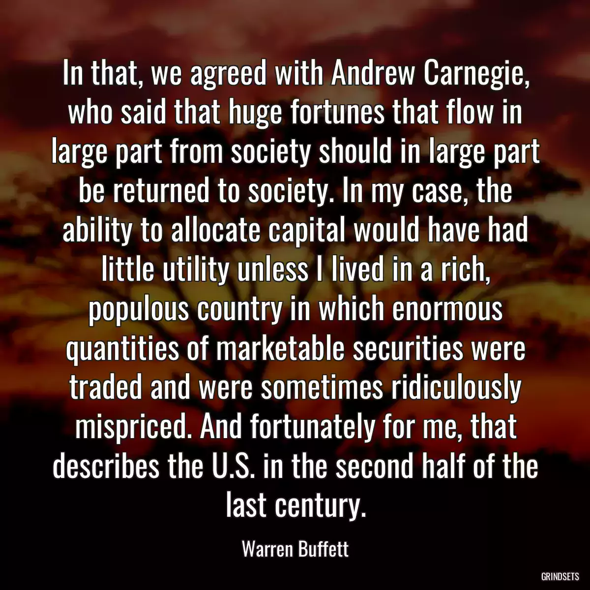 In that, we agreed with Andrew Carnegie, who said that huge fortunes that flow in large part from society should in large part be returned to society. In my case, the ability to allocate capital would have had little utility unless I lived in a rich, populous country in which enormous quantities of marketable securities were traded and were sometimes ridiculously mispriced. And fortunately for me, that describes the U.S. in the second half of the last century.