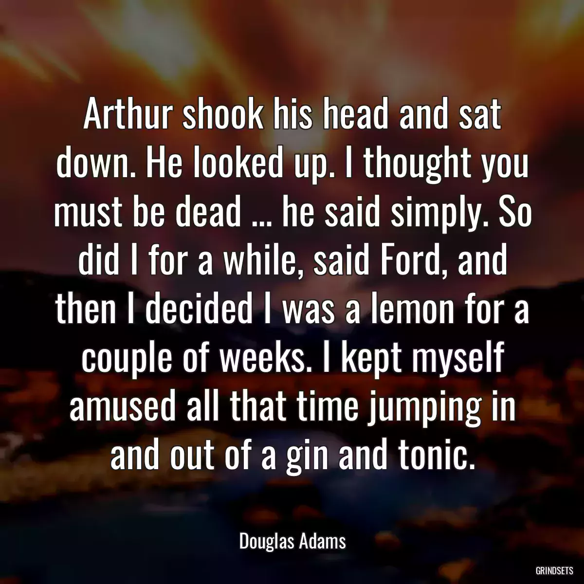 Arthur shook his head and sat down. He looked up. I thought you must be dead … he said simply. So did I for a while, said Ford, and then I decided I was a lemon for a couple of weeks. I kept myself amused all that time jumping in and out of a gin and tonic.