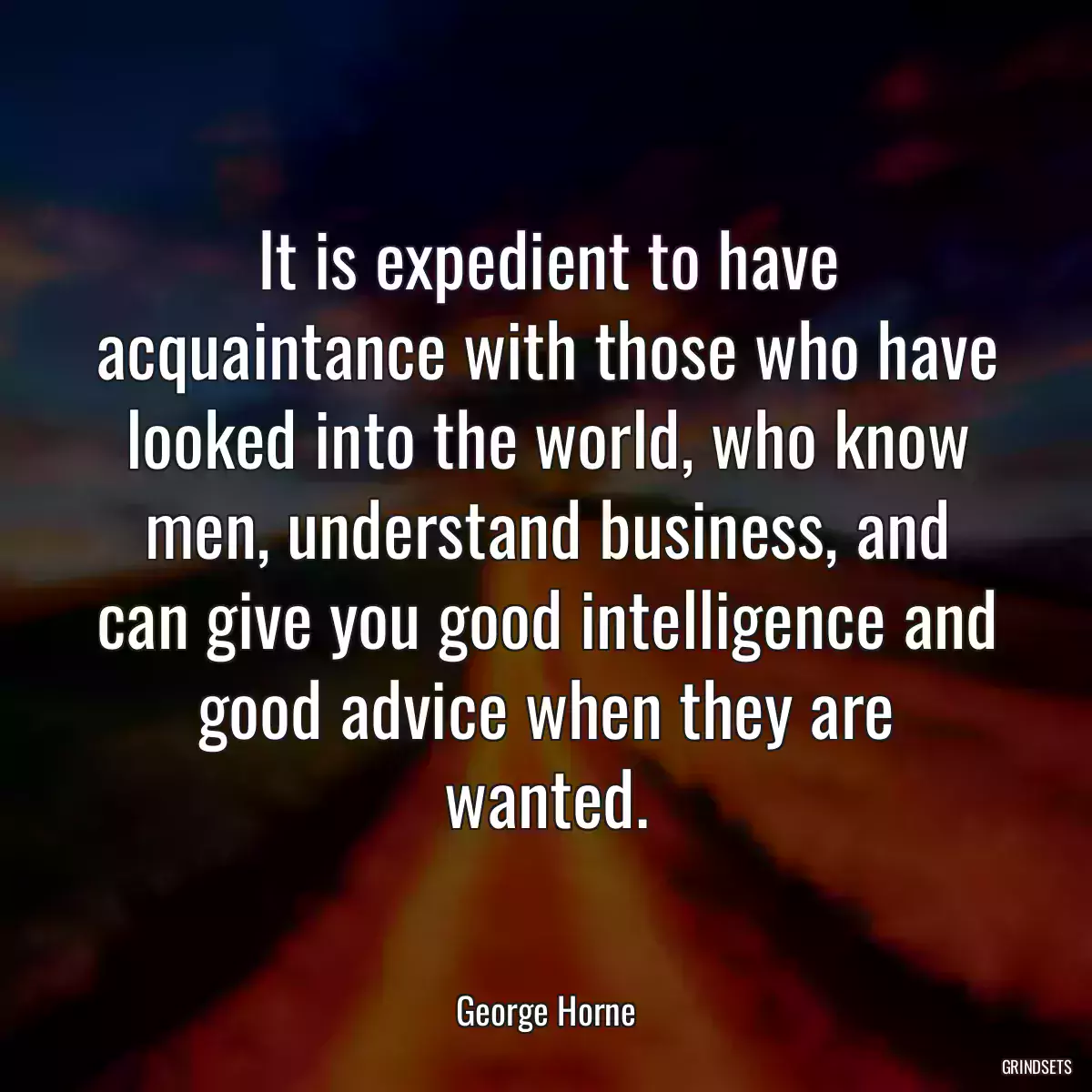 It is expedient to have acquaintance with those who have looked into the world, who know men, understand business, and can give you good intelligence and good advice when they are wanted.