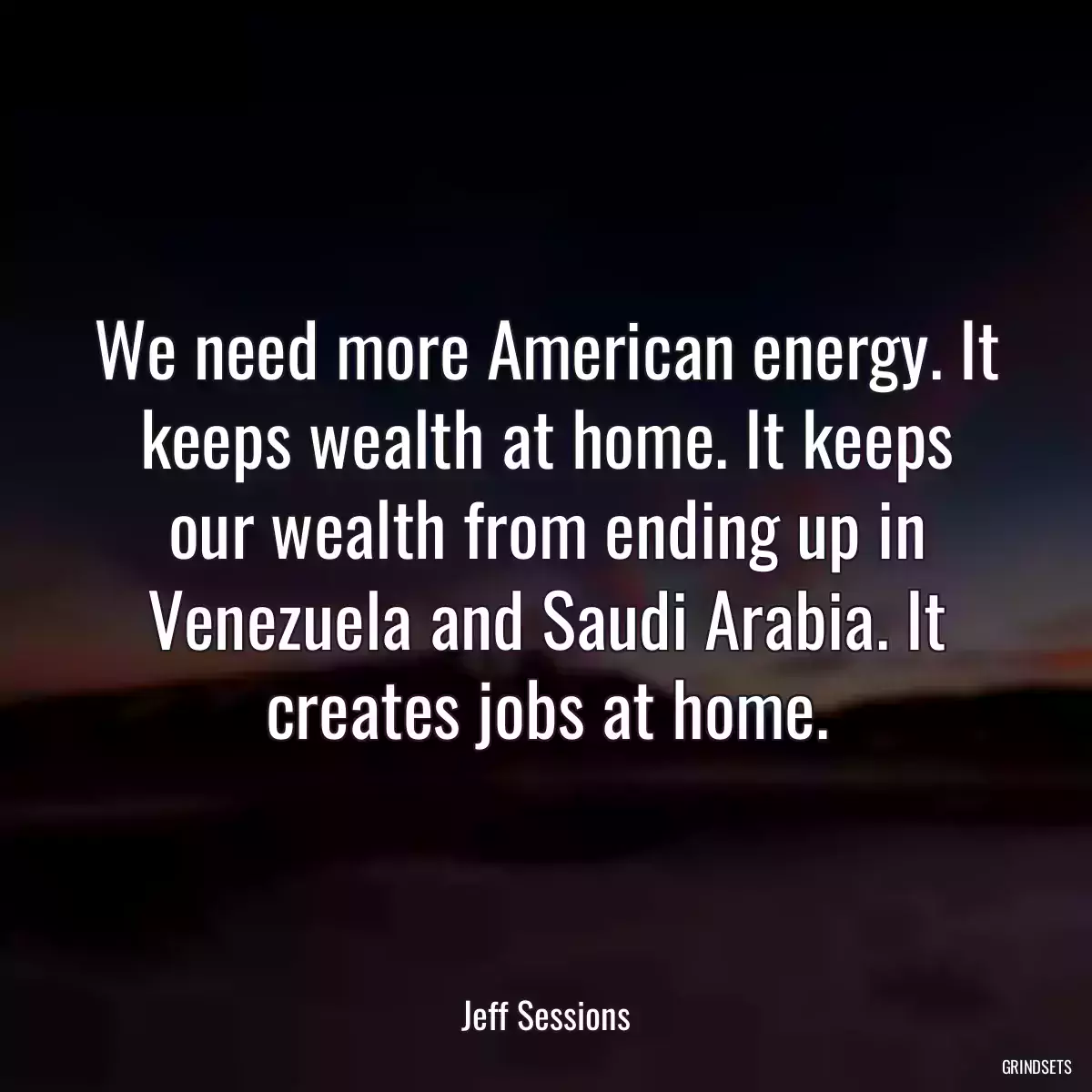 We need more American energy. It keeps wealth at home. It keeps our wealth from ending up in Venezuela and Saudi Arabia. It creates jobs at home.