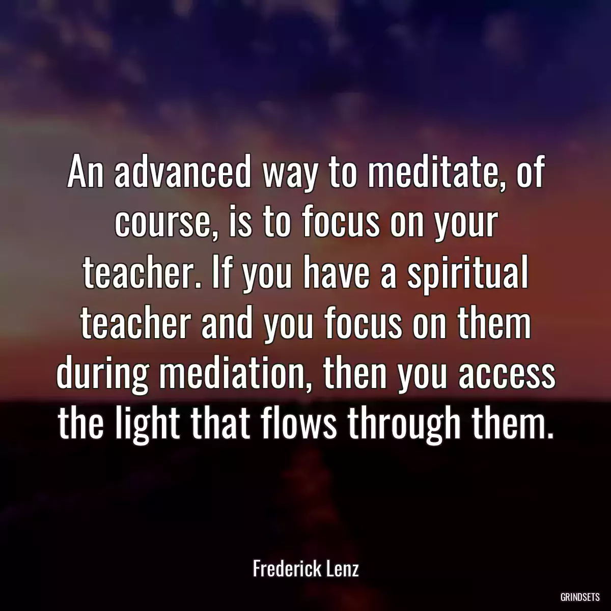 An advanced way to meditate, of course, is to focus on your teacher. If you have a spiritual teacher and you focus on them during mediation, then you access the light that flows through them.