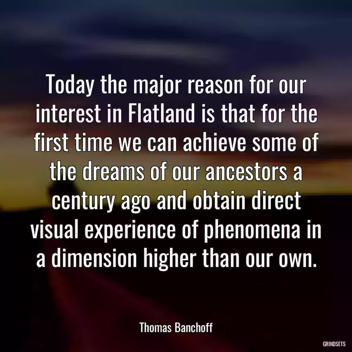 Today the major reason for our interest in Flatland is that for the first time we can achieve some of the dreams of our ancestors a century ago and obtain direct visual experience of phenomena in a dimension higher than our own.