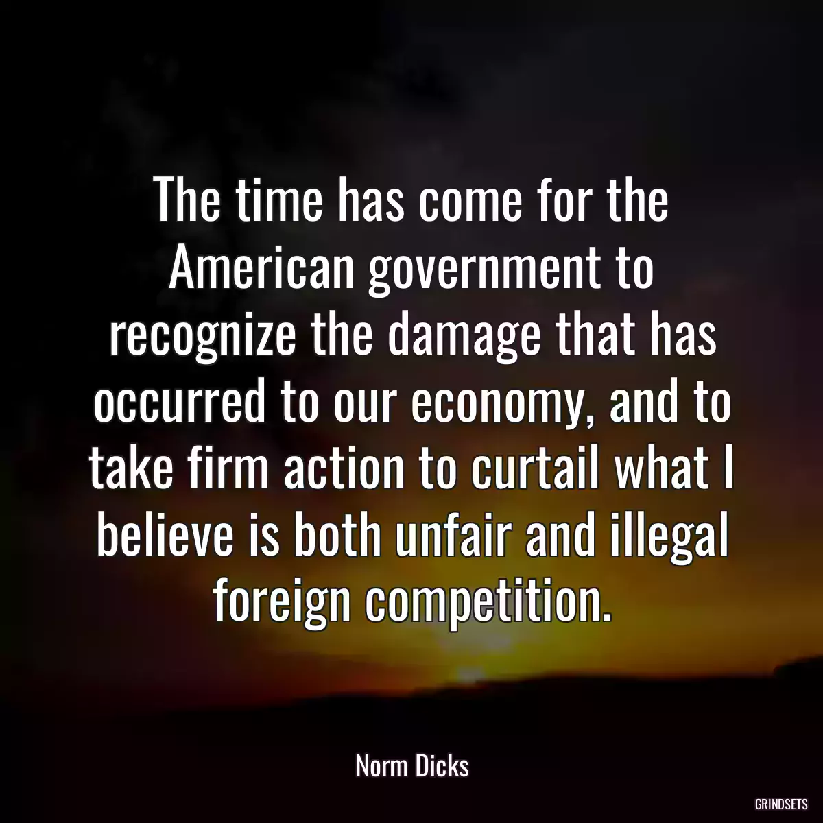 The time has come for the American government to recognize the damage that has occurred to our economy, and to take firm action to curtail what I believe is both unfair and illegal foreign competition.