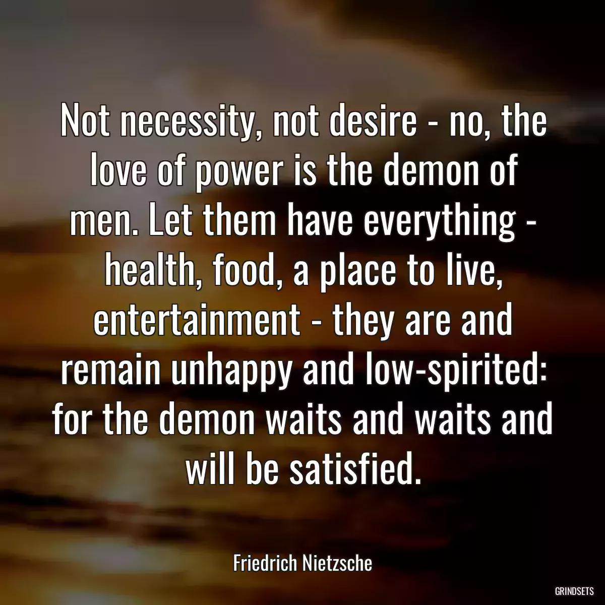 Not necessity, not desire - no, the love of power is the demon of men. Let them have everything - health, food, a place to live, entertainment - they are and remain unhappy and low-spirited: for the demon waits and waits and will be satisfied.