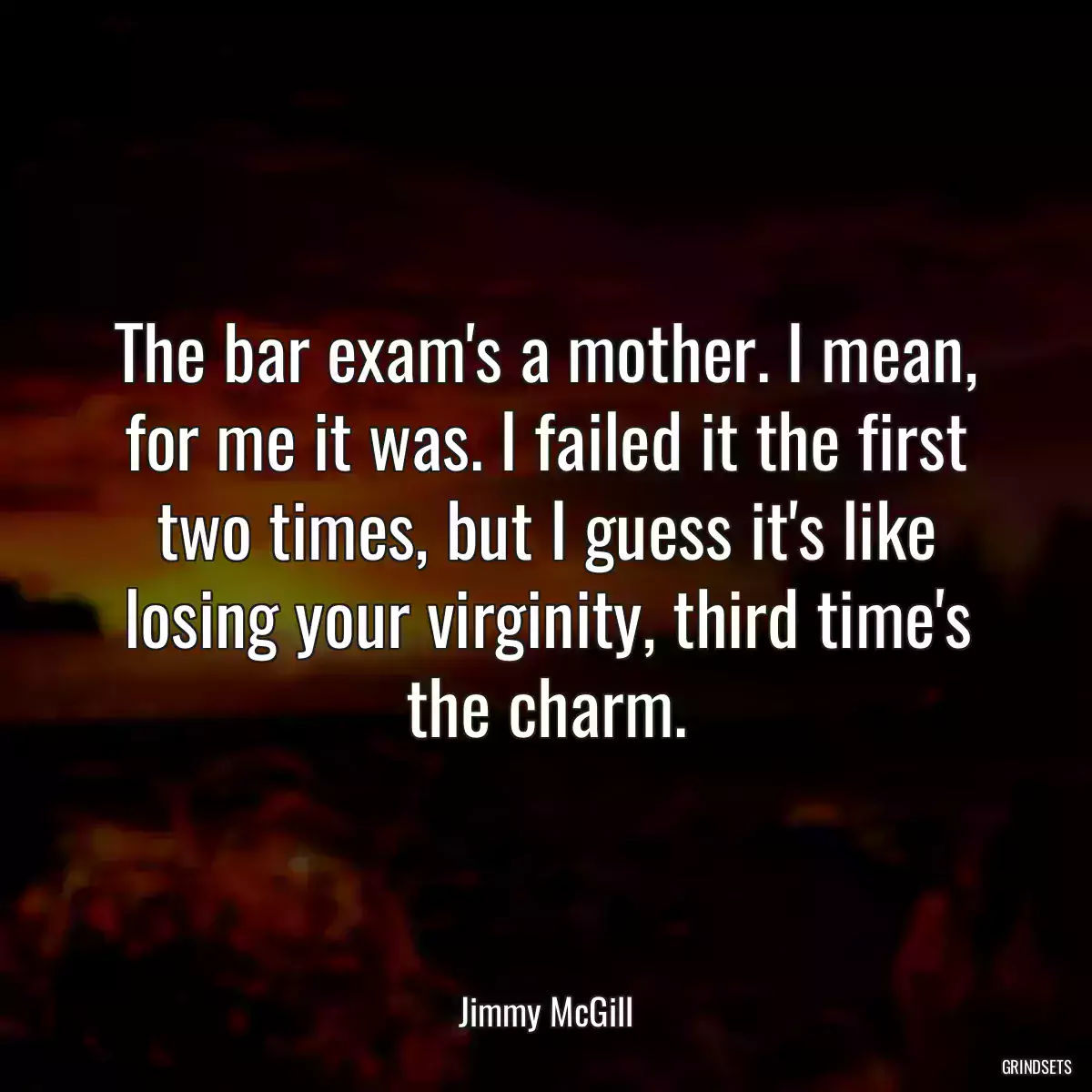 The bar exam\'s a mother. I mean, for me it was. I failed it the first two times, but I guess it\'s like losing your virginity, third time\'s the charm.