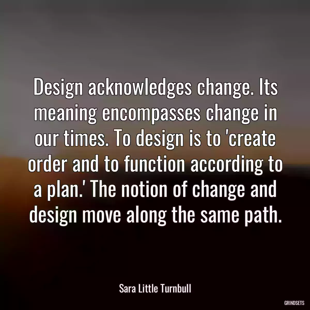 Design acknowledges change. Its meaning encompasses change in our times. To design is to \'create order and to function according to a plan.\' The notion of change and design move along the same path.