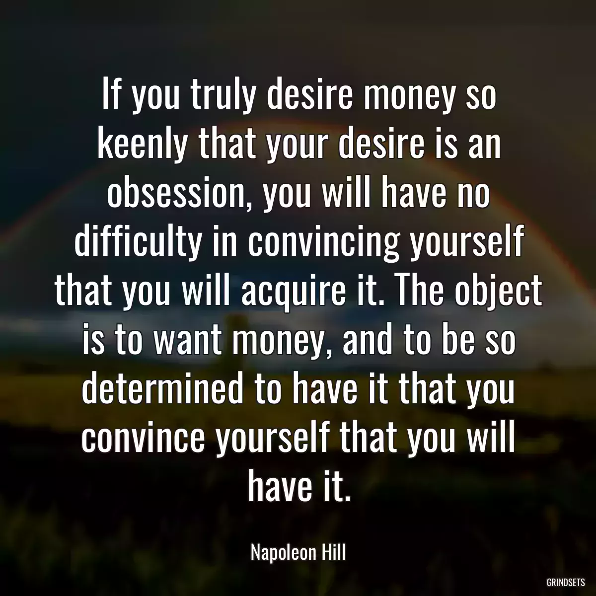 If you truly desire money so keenly that your desire is an obsession, you will have no difficulty in convincing yourself that you will acquire it. The object is to want money, and to be so determined to have it that you convince yourself that you will have it.