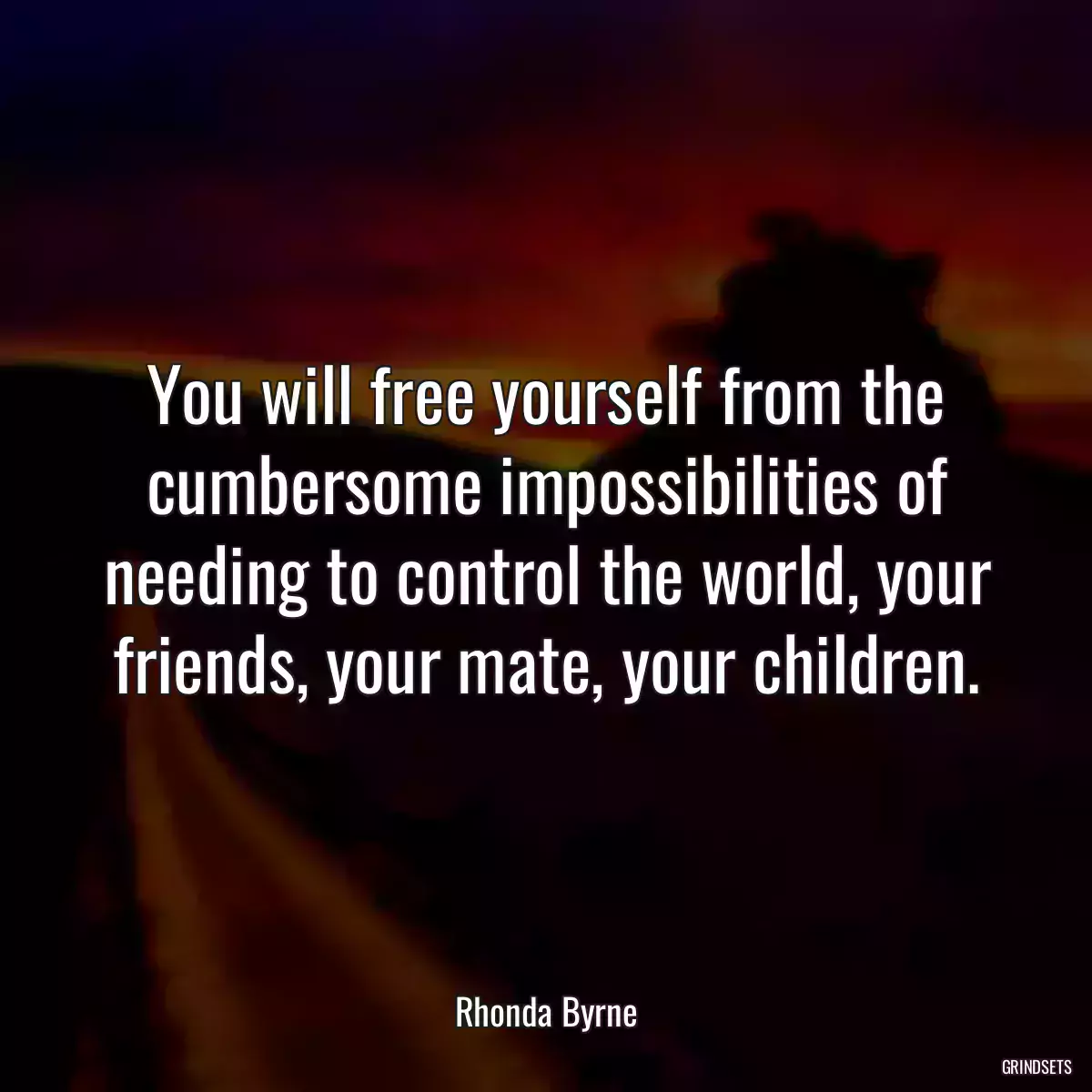 You will free yourself from the cumbersome impossibilities of needing to control the world, your friends, your mate, your children.