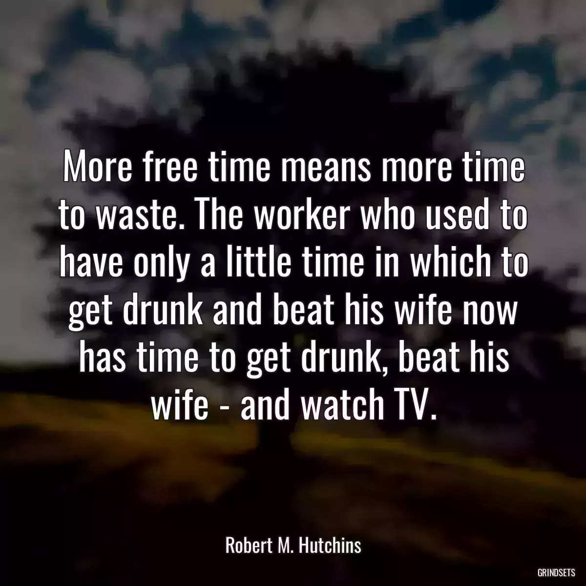 More free time means more time to waste. The worker who used to have only a little time in which to get drunk and beat his wife now has time to get drunk, beat his wife - and watch TV.