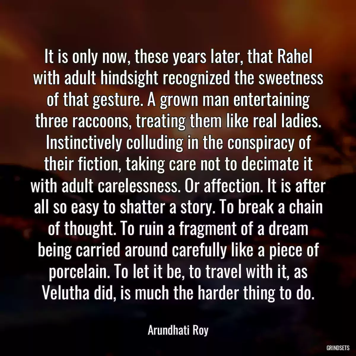 It is only now, these years later, that Rahel with adult hindsight recognized the sweetness of that gesture. A grown man entertaining three raccoons, treating them like real ladies. Instinctively colluding in the conspiracy of their fiction, taking care not to decimate it with adult carelessness. Or affection. It is after all so easy to shatter a story. To break a chain of thought. To ruin a fragment of a dream being carried around carefully like a piece of porcelain. To let it be, to travel with it, as Velutha did, is much the harder thing to do.