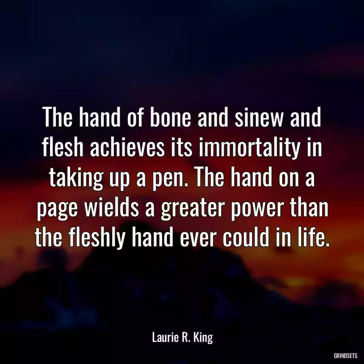 The hand of bone and sinew and flesh achieves its immortality in taking up a pen. The hand on a page wields a greater power than the fleshly hand ever could in life.