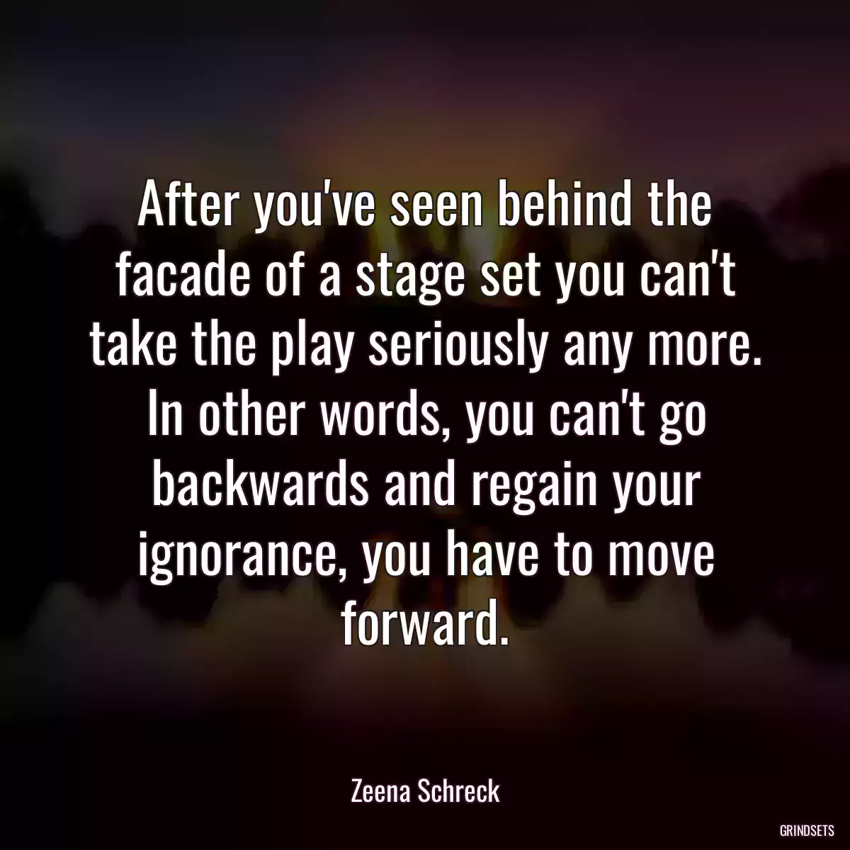 After you\'ve seen behind the facade of a stage set you can\'t take the play seriously any more. In other words, you can\'t go backwards and regain your ignorance, you have to move forward.