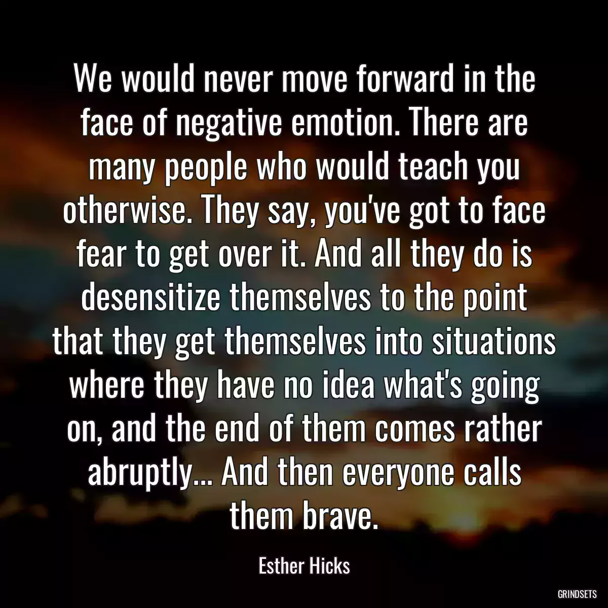 We would never move forward in the face of negative emotion. There are many people who would teach you otherwise. They say, you\'ve got to face fear to get over it. And all they do is desensitize themselves to the point that they get themselves into situations where they have no idea what\'s going on, and the end of them comes rather abruptly... And then everyone calls them brave.