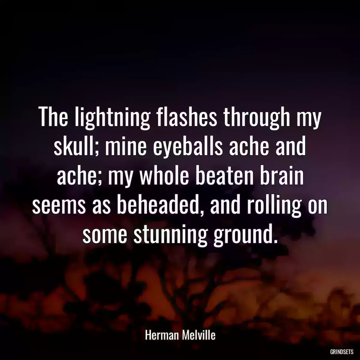 The lightning flashes through my skull; mine eyeballs ache and ache; my whole beaten brain seems as beheaded, and rolling on some stunning ground.