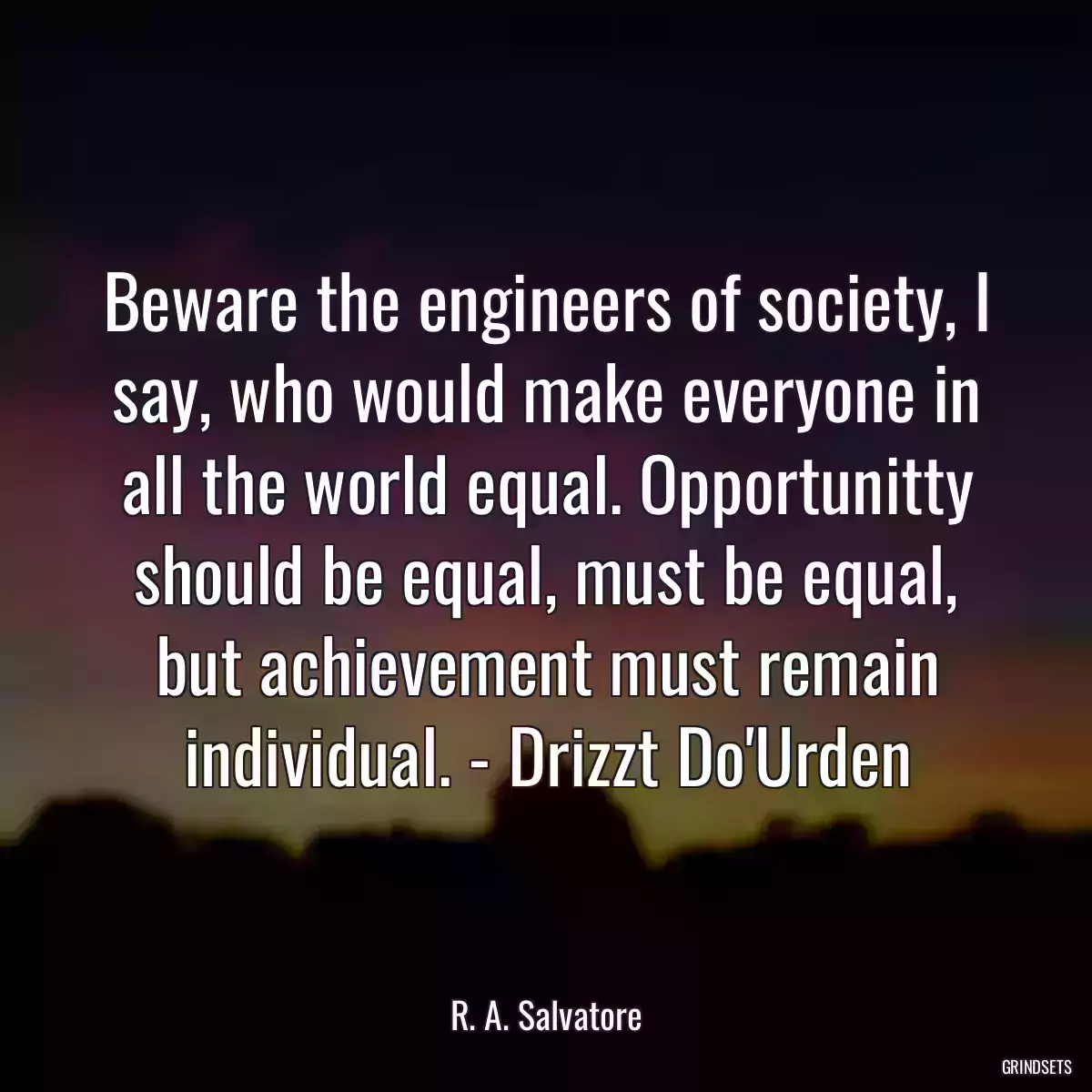 Beware the engineers of society, I say, who would make everyone in all the world equal. Opportunitty should be equal, must be equal, but achievement must remain individual. - Drizzt Do\'Urden