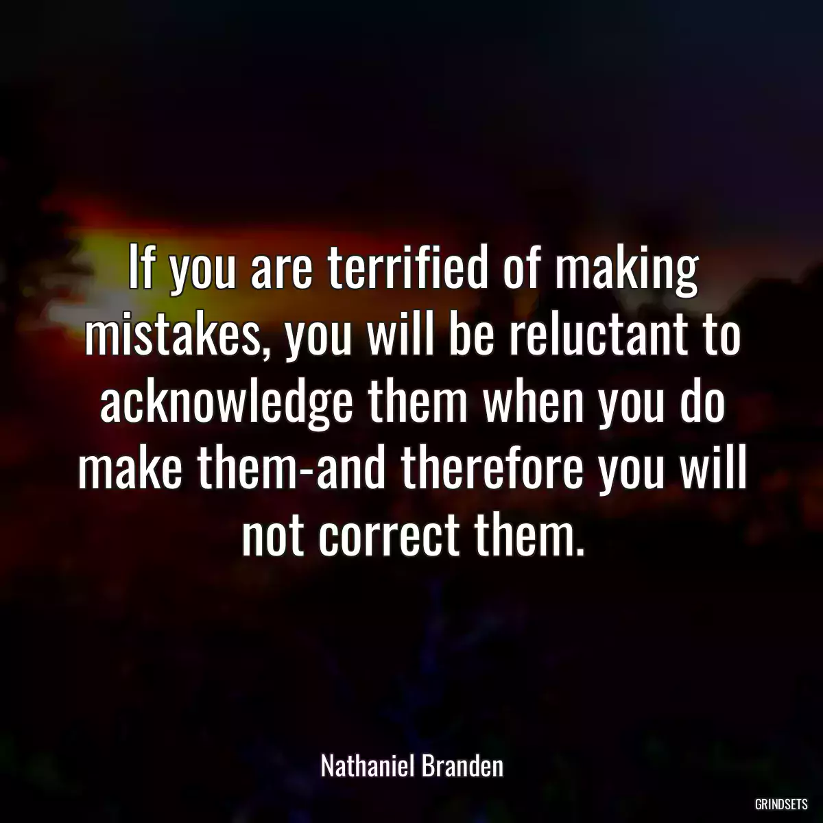 If you are terrified of making mistakes, you will be reluctant to acknowledge them when you do make them-and therefore you will not correct them.