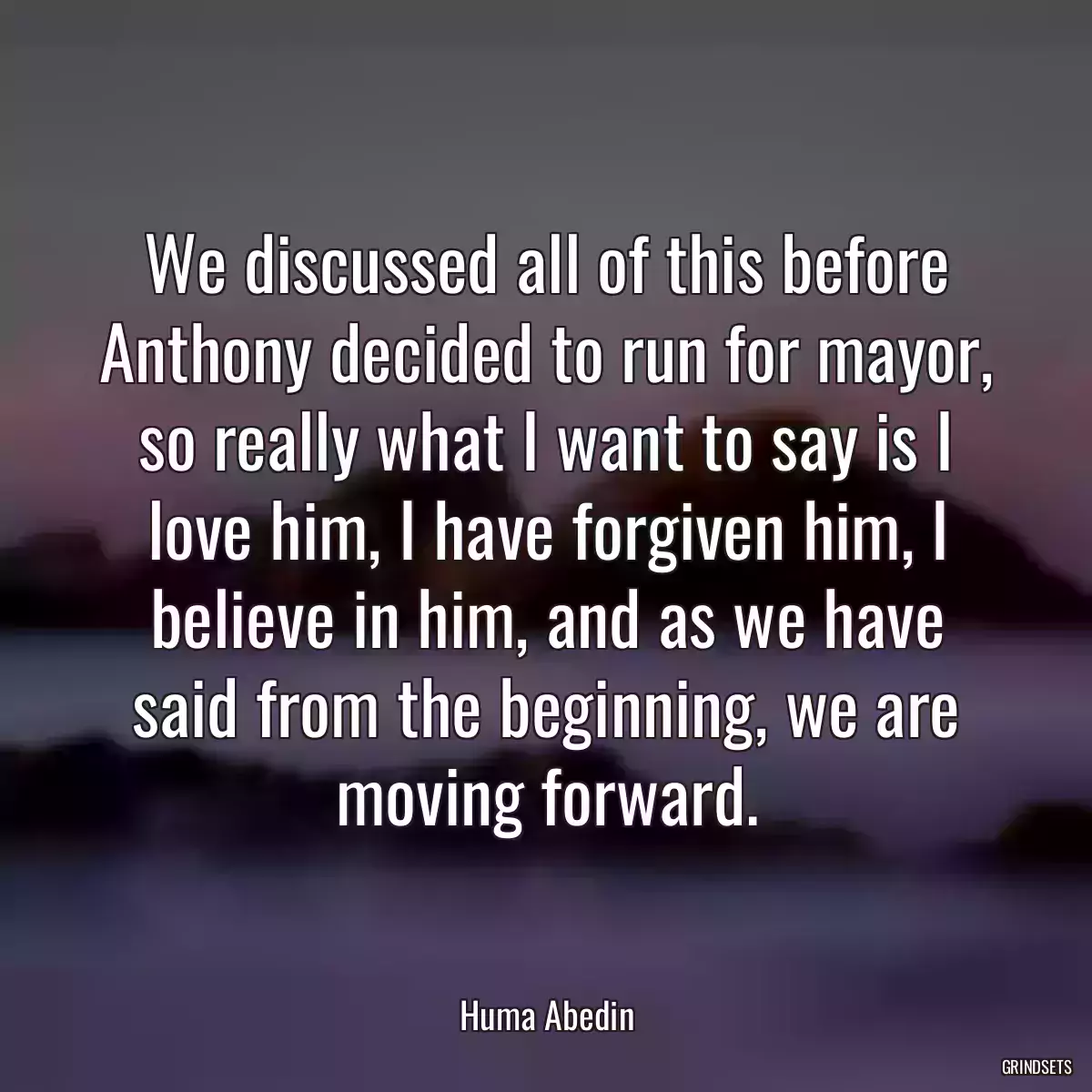 We discussed all of this before Anthony decided to run for mayor, so really what I want to say is I love him, I have forgiven him, I believe in him, and as we have said from the beginning, we are moving forward.