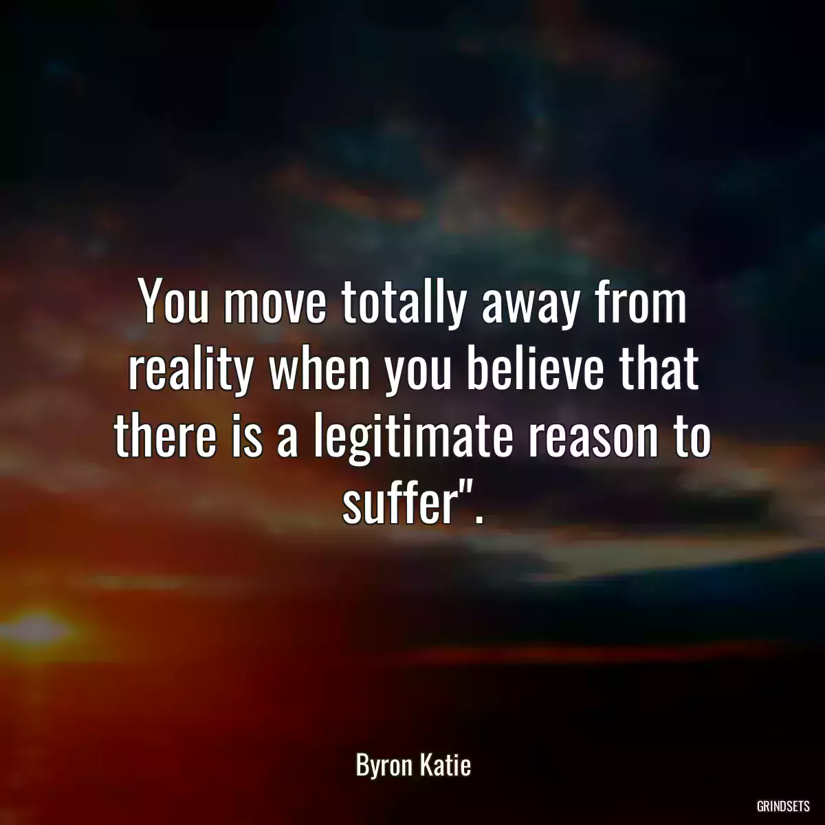 You move totally away from reality when you believe that there is a legitimate reason to suffer\