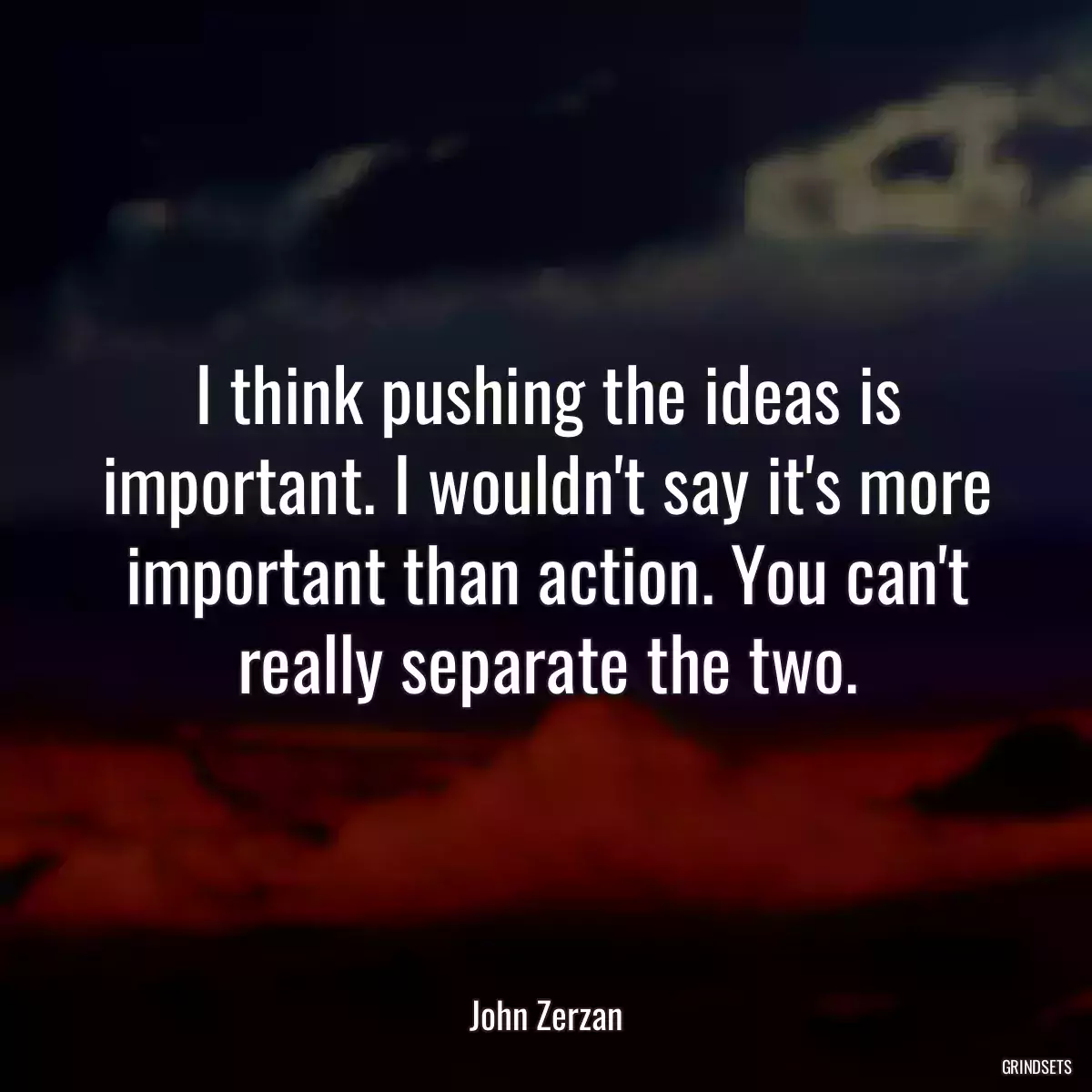 I think pushing the ideas is important. I wouldn\'t say it\'s more important than action. You can\'t really separate the two.