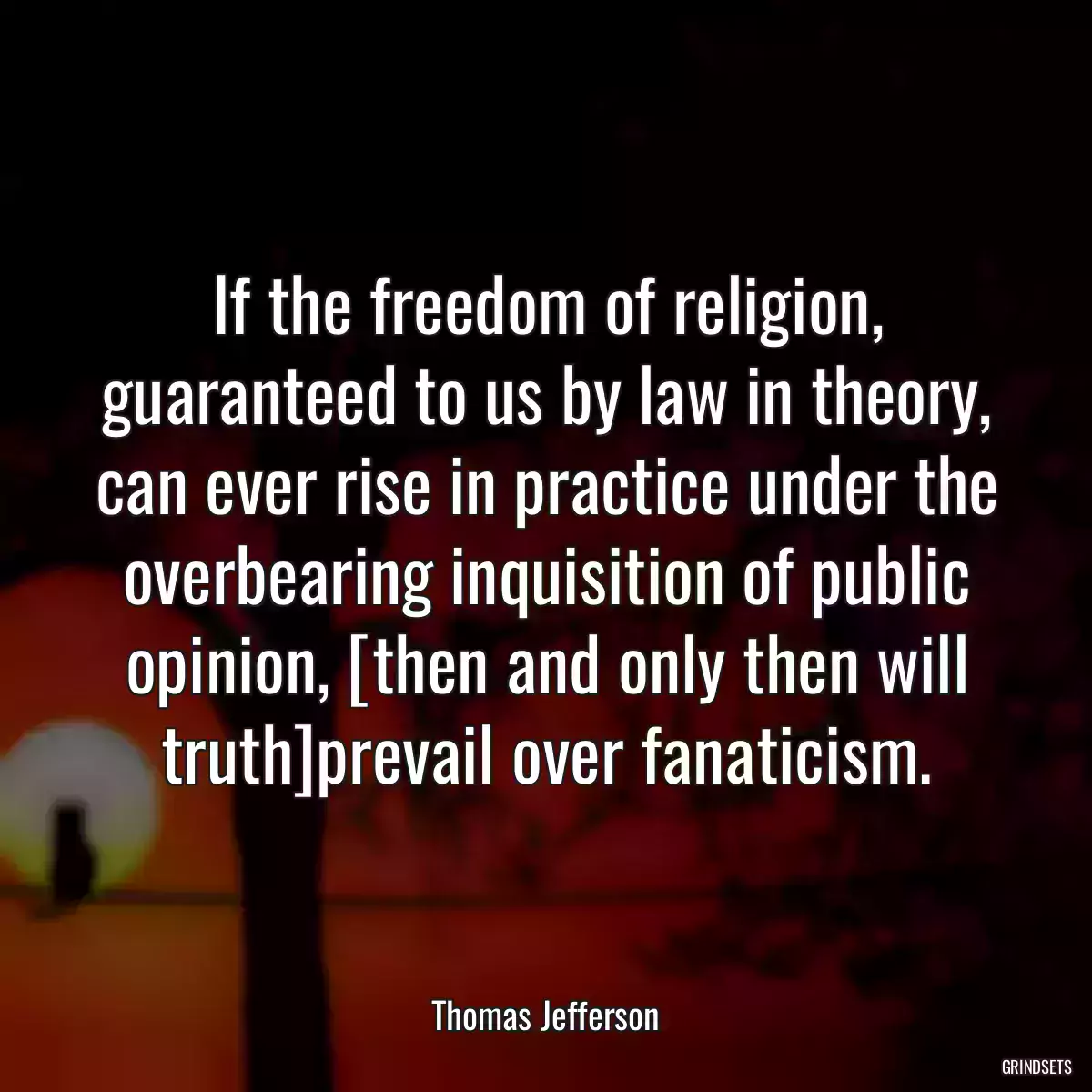 If the freedom of religion, guaranteed to us by law in theory, can ever rise in practice under the overbearing inquisition of public opinion, [then and only then will truth]prevail over fanaticism.