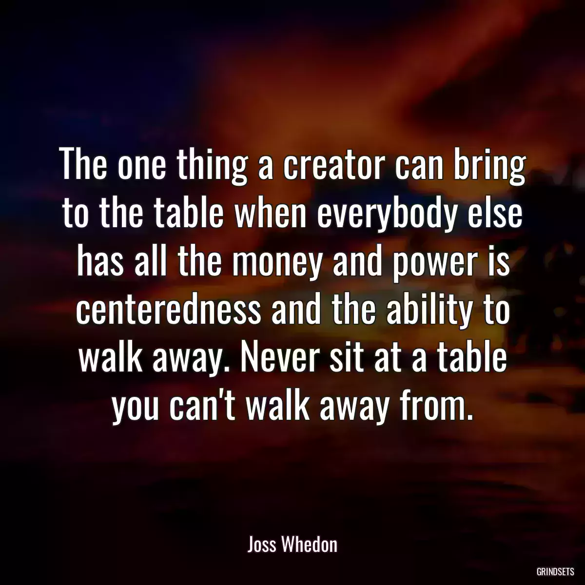 The one thing a creator can bring to the table when everybody else has all the money and power is centeredness and the ability to walk away. Never sit at a table you can\'t walk away from.