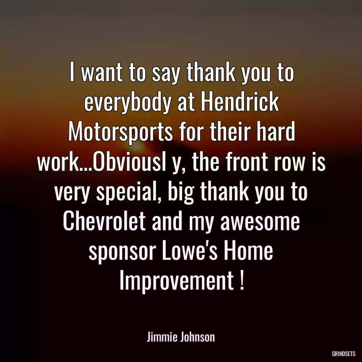 I want to say thank you to everybody at Hendrick Motorsports for their hard work...Obviousl y, the front row is very special, big thank you to Chevrolet and my awesome sponsor Lowe\'s Home Improvement !