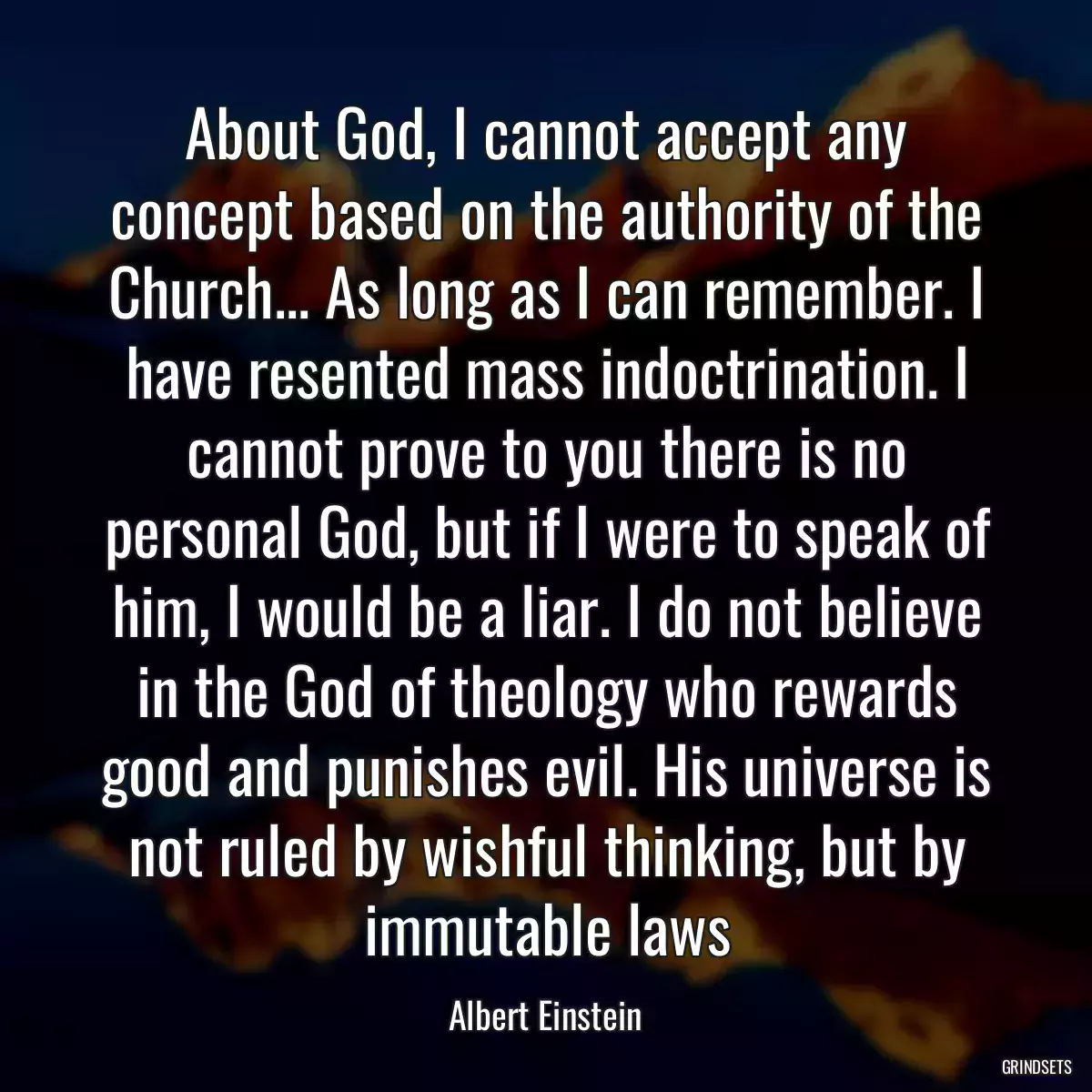 About God, I cannot accept any concept based on the authority of the Church... As long as I can remember. I have resented mass indoctrination. I cannot prove to you there is no personal God, but if I were to speak of him, I would be a liar. I do not believe in the God of theology who rewards good and punishes evil. His universe is not ruled by wishful thinking, but by immutable laws