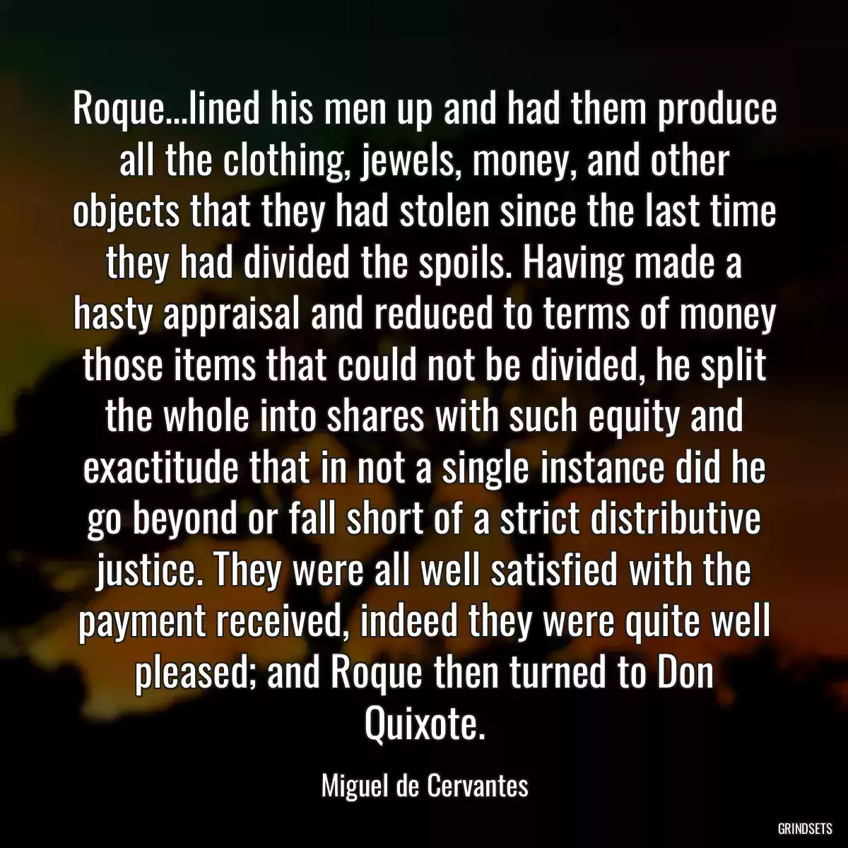 Roque...lined his men up and had them produce all the clothing, jewels, money, and other objects that they had stolen since the last time they had divided the spoils. Having made a hasty appraisal and reduced to terms of money those items that could not be divided, he split the whole into shares with such equity and exactitude that in not a single instance did he go beyond or fall short of a strict distributive justice. They were all well satisfied with the payment received, indeed they were quite well pleased; and Roque then turned to Don Quixote.