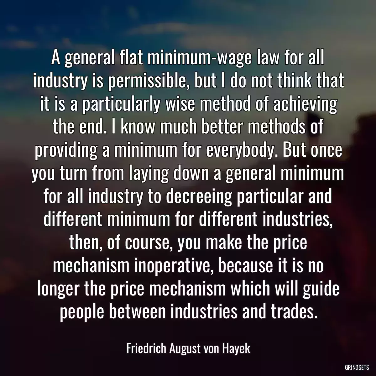 A general flat minimum-wage law for all industry is permissible, but I do not think that it is a particularly wise method of achieving the end. I know much better methods of providing a minimum for everybody. But once you turn from laying down a general minimum for all industry to decreeing particular and different minimum for different industries, then, of course, you make the price mechanism inoperative, because it is no longer the price mechanism which will guide people between industries and trades.