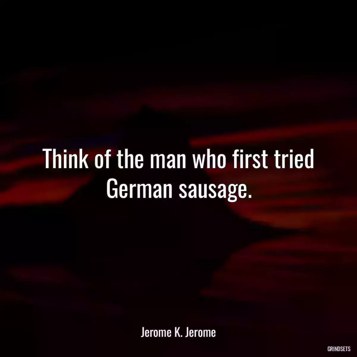 Think of the man who first tried German sausage.