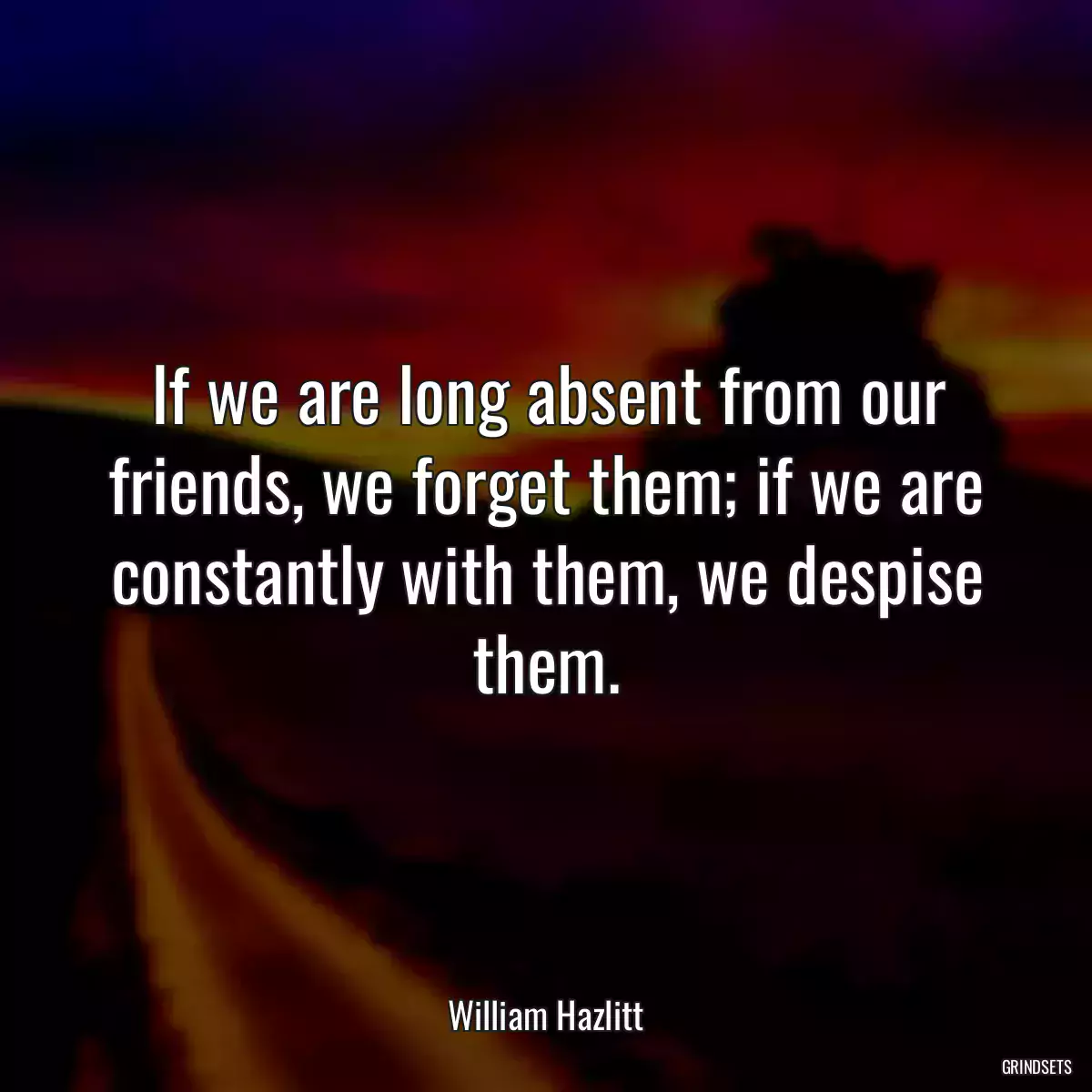 If we are long absent from our friends, we forget them; if we are constantly with them, we despise them.