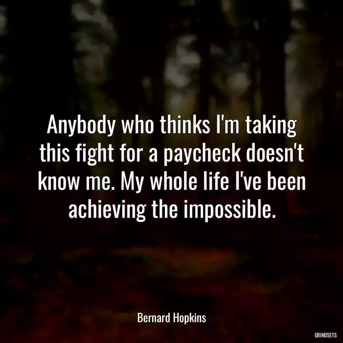 Anybody who thinks I\'m taking this fight for a paycheck doesn\'t know me. My whole life I\'ve been achieving the impossible.