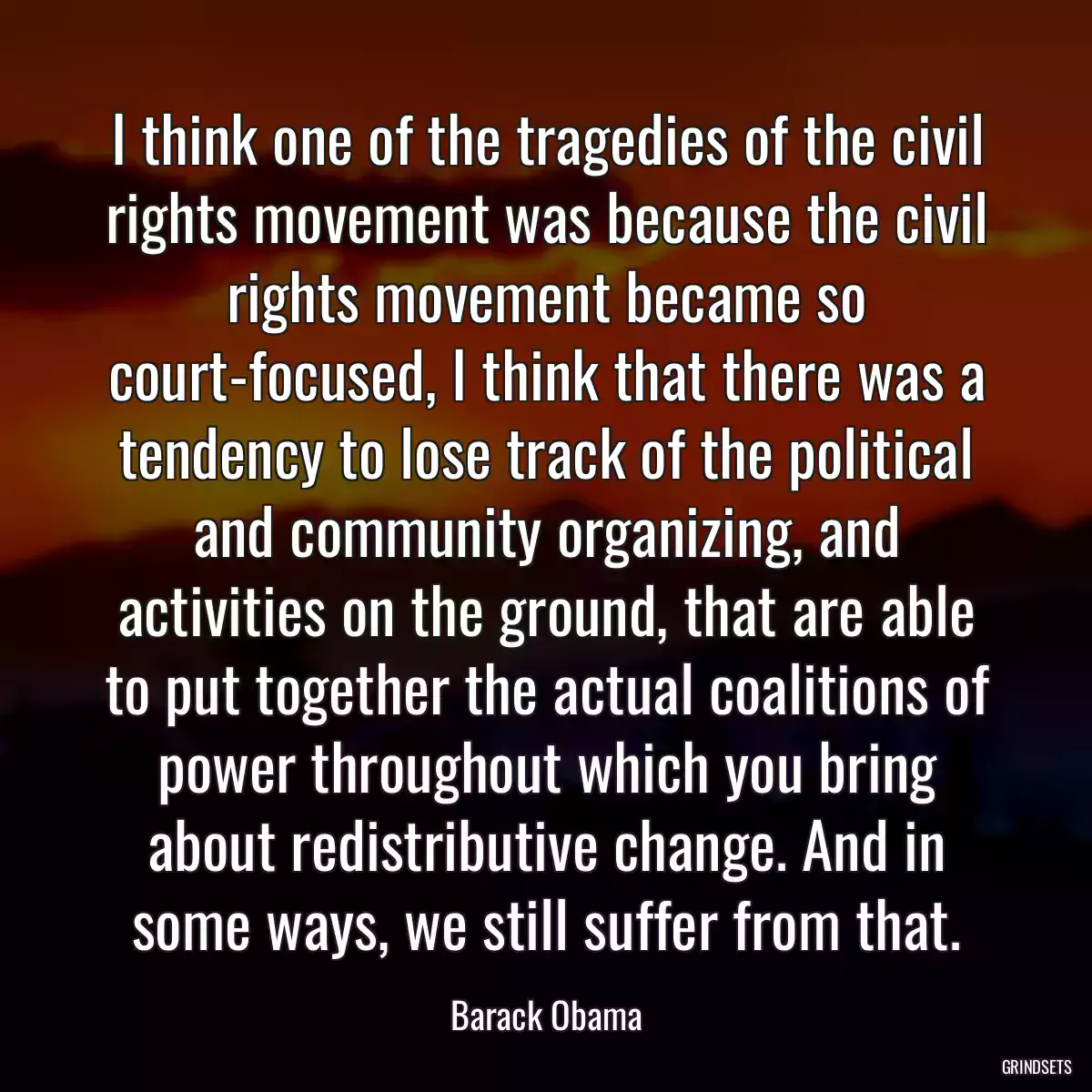 I think one of the tragedies of the civil rights movement was because the civil rights movement became so court-focused, I think that there was a tendency to lose track of the political and community organizing, and activities on the ground, that are able to put together the actual coalitions of power throughout which you bring about redistributive change. And in some ways, we still suffer from that.