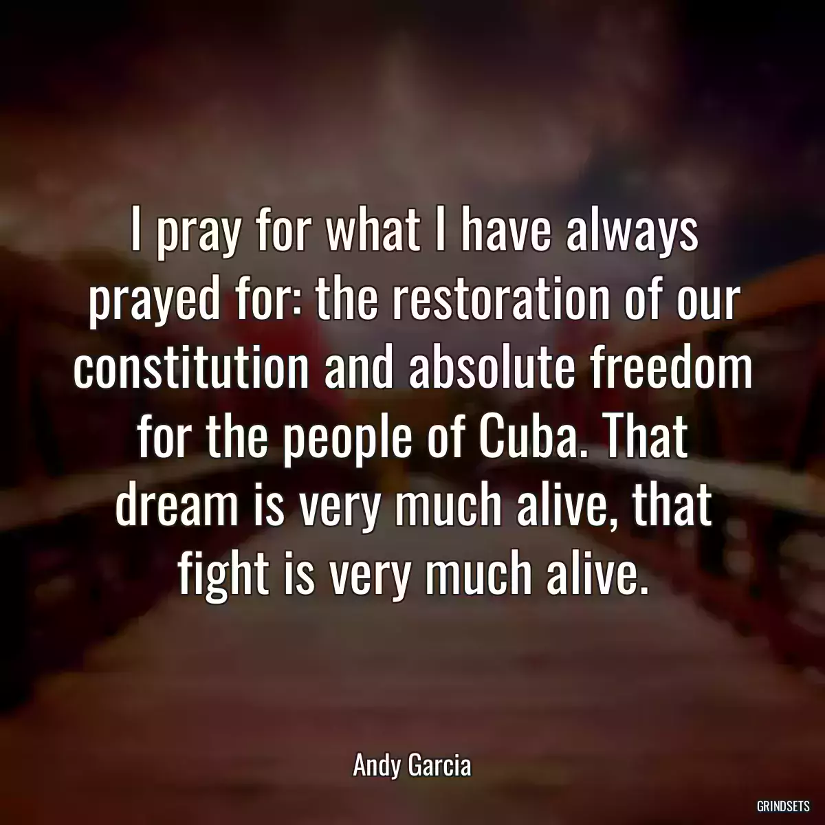 I pray for what I have always prayed for: the restoration of our constitution and absolute freedom for the people of Cuba. That dream is very much alive, that fight is very much alive.