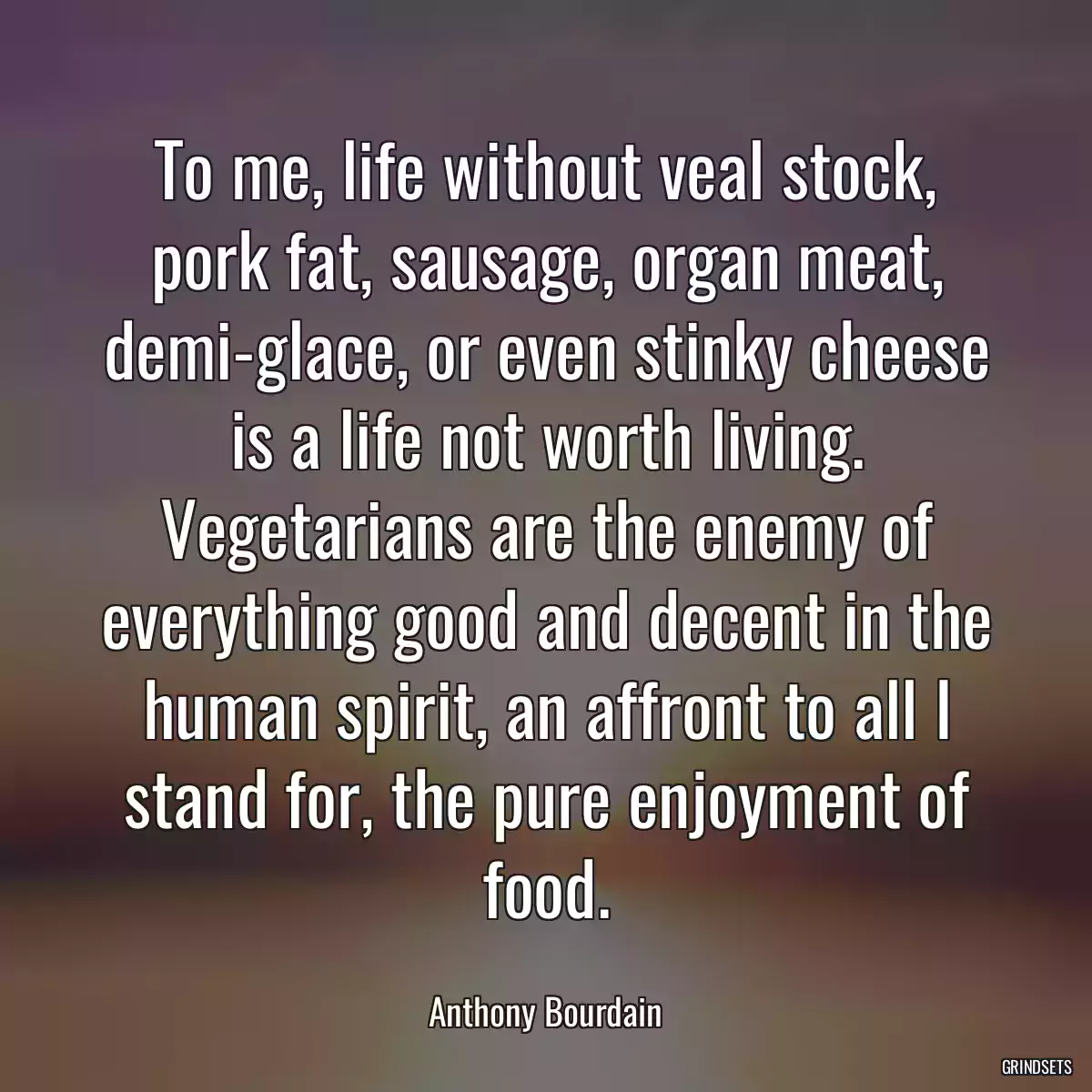 To me, life without veal stock, pork fat, sausage, organ meat, demi-glace, or even stinky cheese is a life not worth living. Vegetarians are the enemy of everything good and decent in the human spirit, an affront to all I stand for, the pure enjoyment of food.