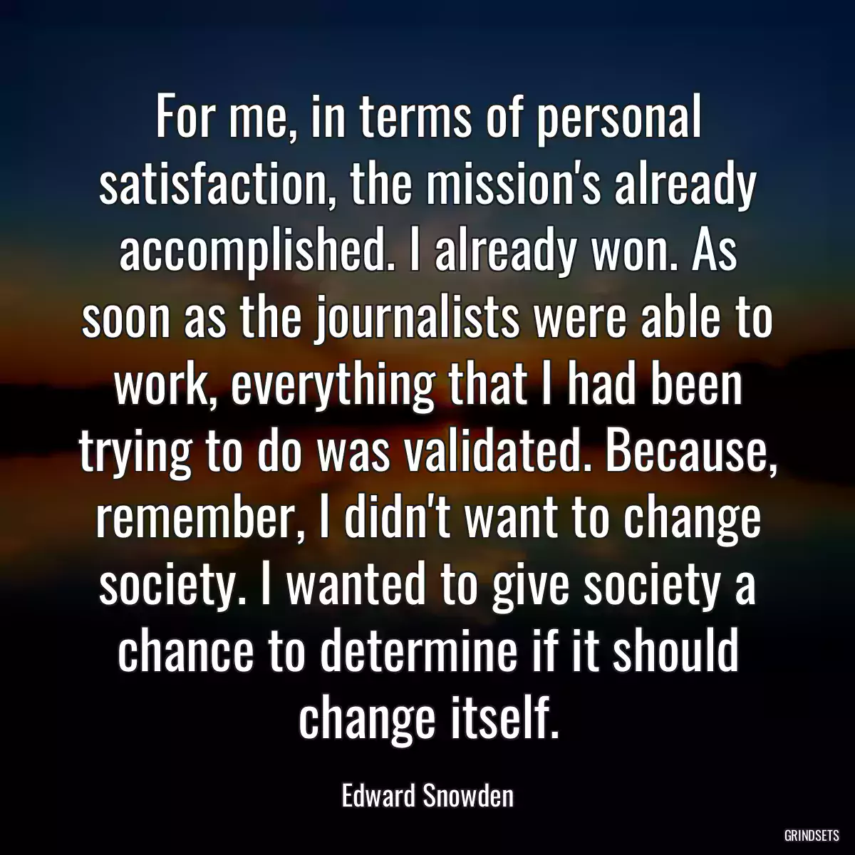 For me, in terms of personal satisfaction, the mission\'s already accomplished. I already won. As soon as the journalists were able to work, everything that I had been trying to do was validated. Because, remember, I didn\'t want to change society. I wanted to give society a chance to determine if it should change itself.