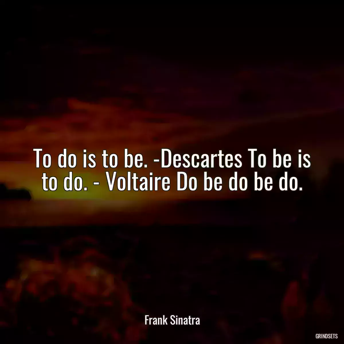 To do is to be. -Descartes To be is to do. - Voltaire Do be do be do.