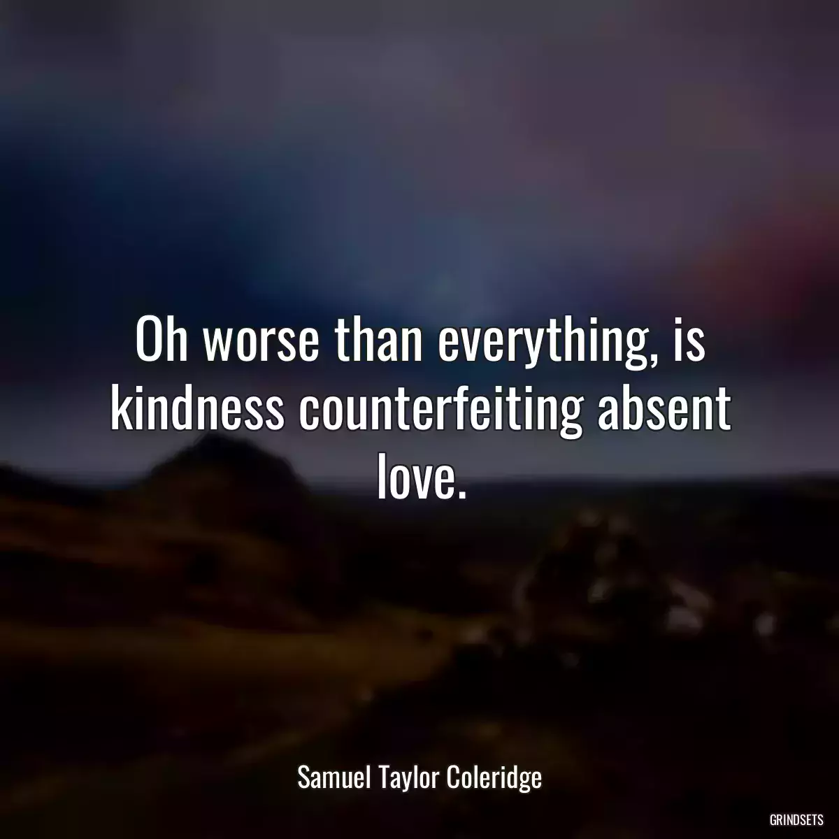 Oh worse than everything, is kindness counterfeiting absent love.