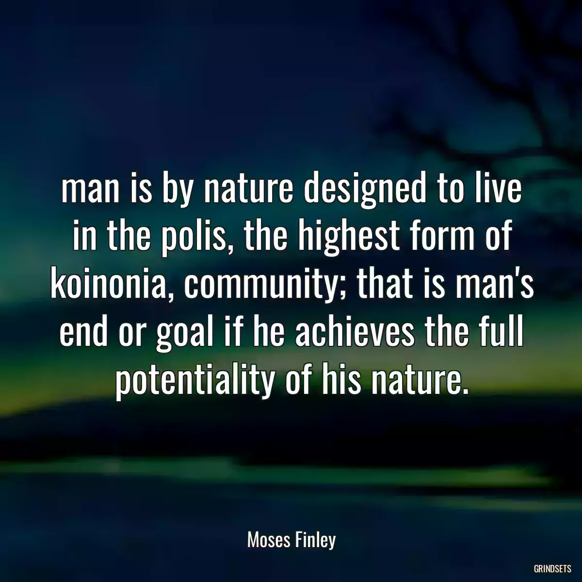 man is by nature designed to live in the polis, the highest form of koinonia, community; that is man\'s end or goal if he achieves the full potentiality of his nature.