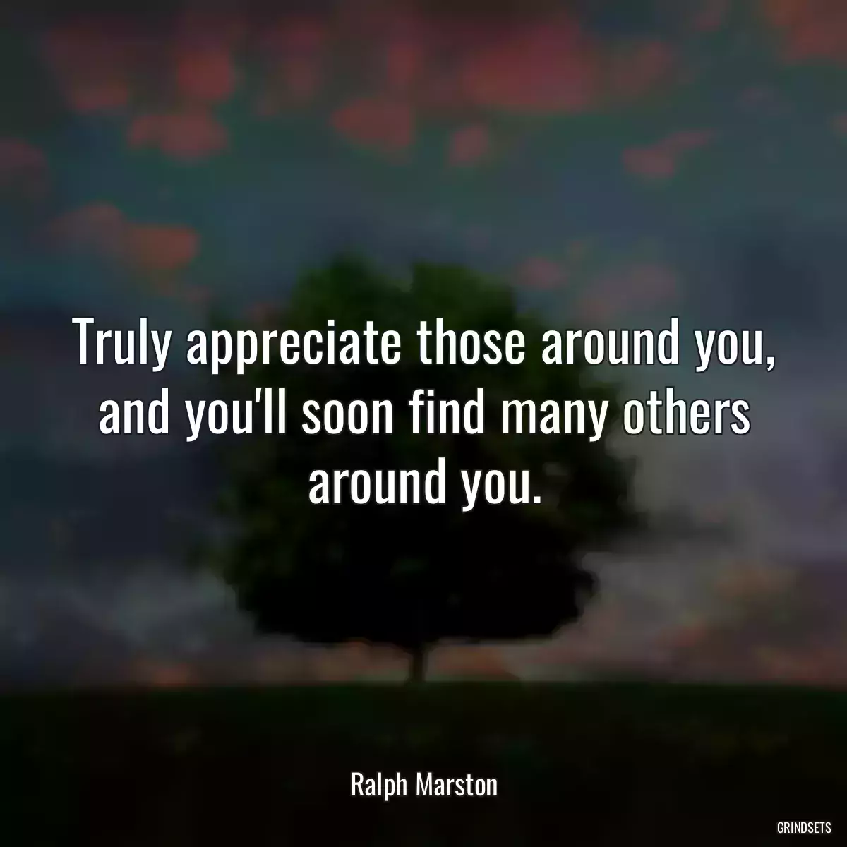 Truly appreciate those around you, and you\'ll soon find many others around you.