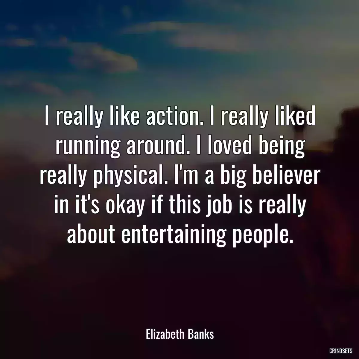 I really like action. I really liked running around. I loved being really physical. I\'m a big believer in it\'s okay if this job is really about entertaining people.