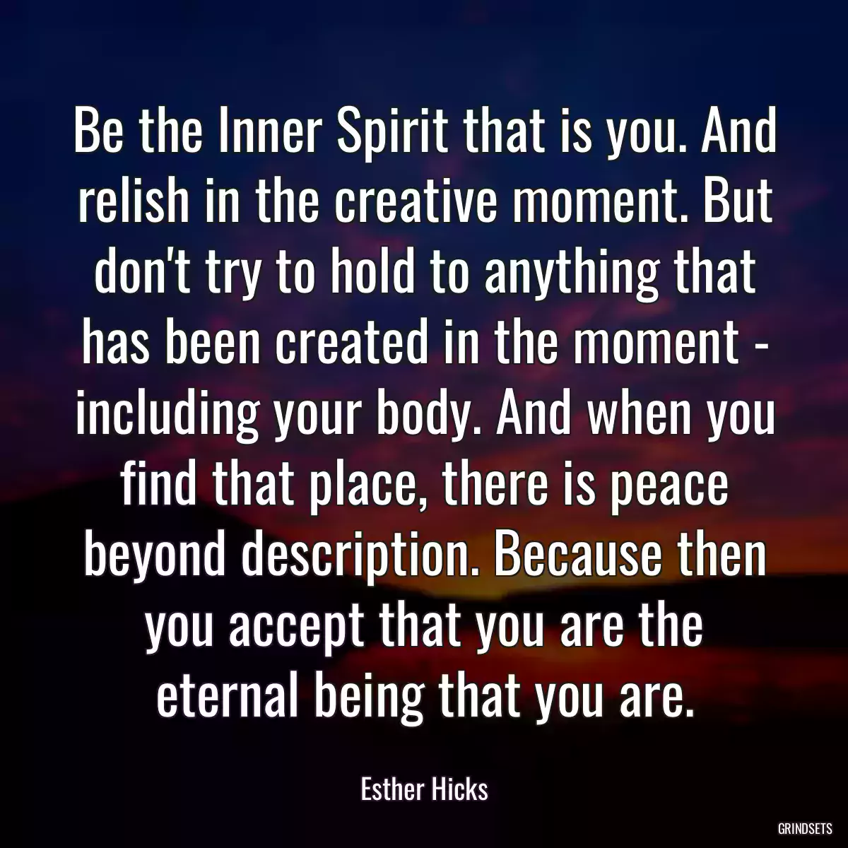 Be the Inner Spirit that is you. And relish in the creative moment. But don\'t try to hold to anything that has been created in the moment - including your body. And when you find that place, there is peace beyond description. Because then you accept that you are the eternal being that you are.