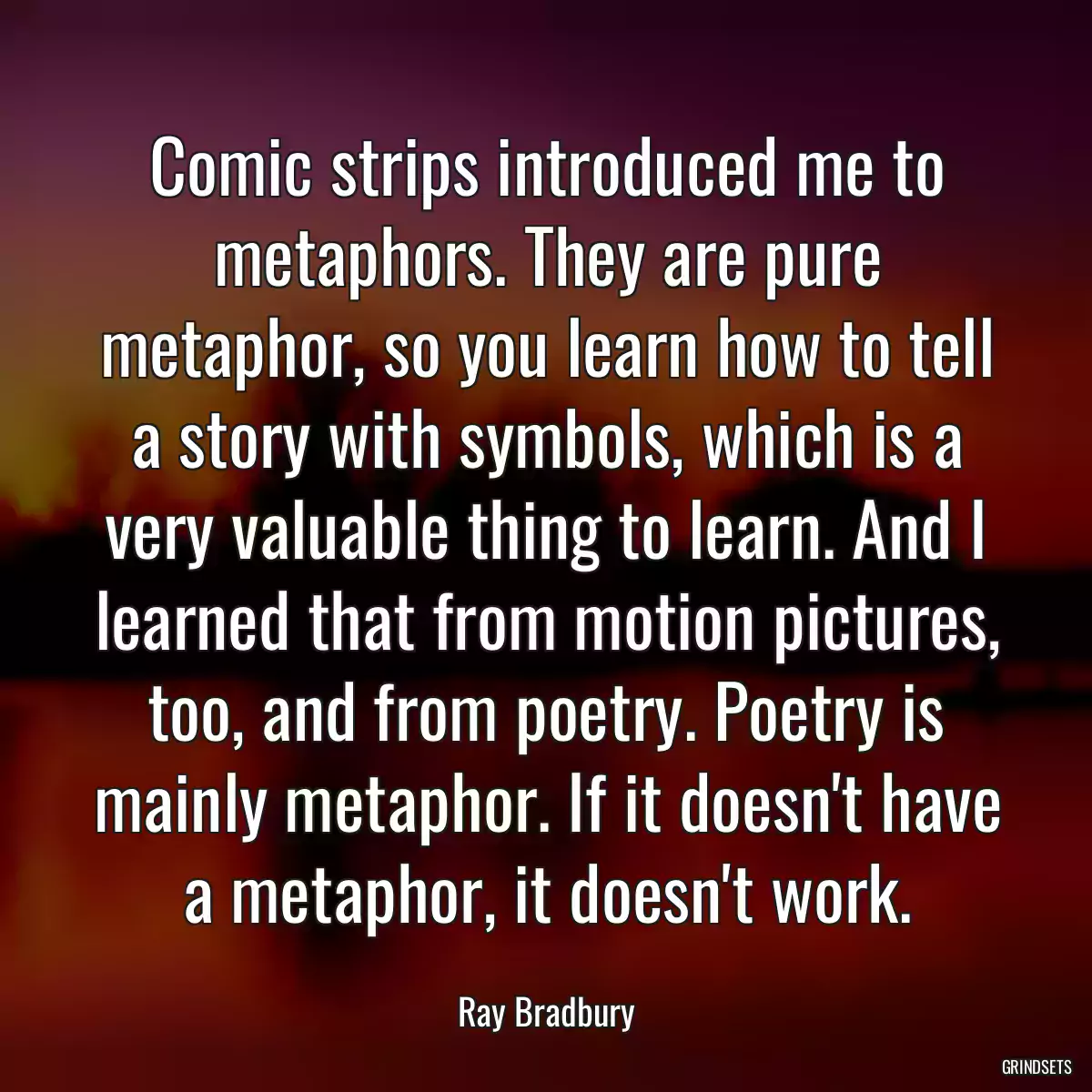 Comic strips introduced me to metaphors. They are pure metaphor, so you learn how to tell a story with symbols, which is a very valuable thing to learn. And I learned that from motion pictures, too, and from poetry. Poetry is mainly metaphor. If it doesn\'t have a metaphor, it doesn\'t work.