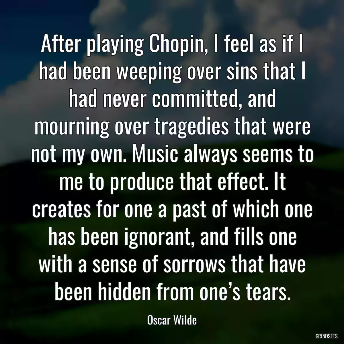 After playing Chopin, I feel as if I had been weeping over sins that I had never committed, and mourning over tragedies that were not my own. Music always seems to me to produce that effect. It creates for one a past of which one has been ignorant, and fills one with a sense of sorrows that have been hidden from one’s tears.