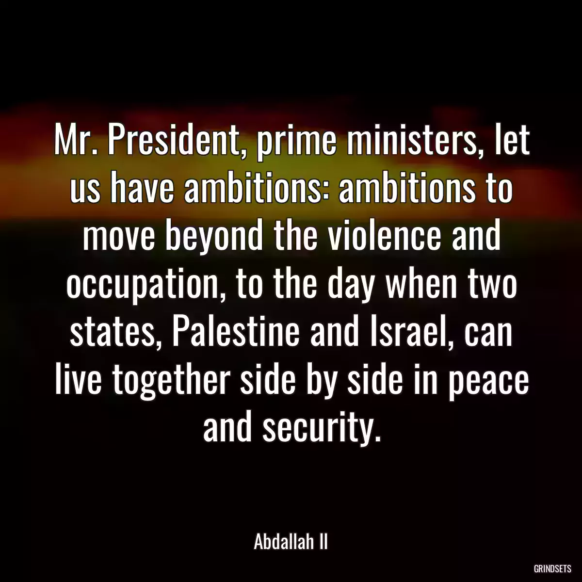 Mr. President, prime ministers, let us have ambitions: ambitions to move beyond the violence and occupation, to the day when two states, Palestine and Israel, can live together side by side in peace and security.