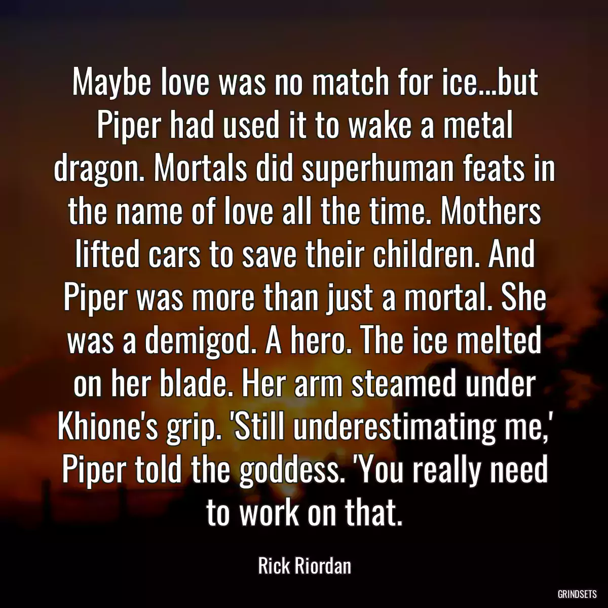 Maybe love was no match for ice...but Piper had used it to wake a metal dragon. Mortals did superhuman feats in the name of love all the time. Mothers lifted cars to save their children. And Piper was more than just a mortal. She was a demigod. A hero. The ice melted on her blade. Her arm steamed under Khione\'s grip. \'Still underestimating me,\' Piper told the goddess. \'You really need to work on that.