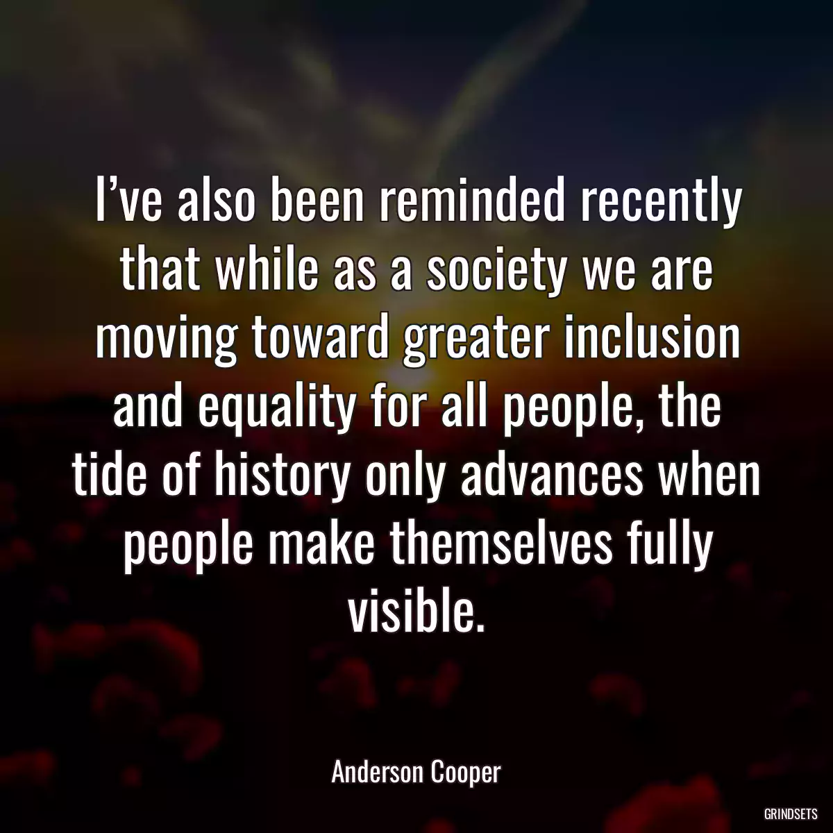 I’ve also been reminded recently that while as a society we are moving toward greater inclusion and equality for all people, the tide of history only advances when people make themselves fully visible.