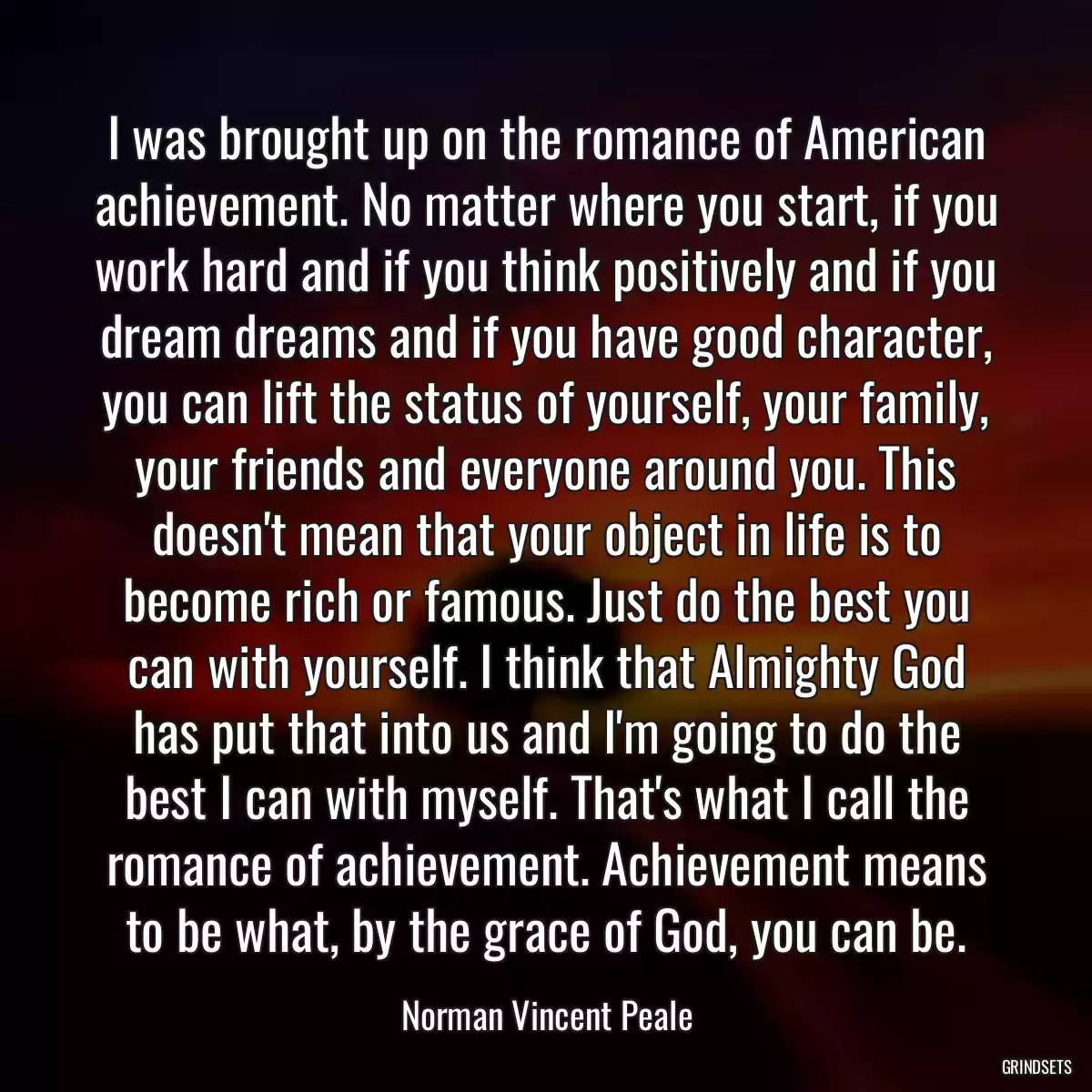 I was brought up on the romance of American achievement. No matter where you start, if you work hard and if you think positively and if you dream dreams and if you have good character, you can lift the status of yourself, your family, your friends and everyone around you. This doesn\'t mean that your object in life is to become rich or famous. Just do the best you can with yourself. I think that Almighty God has put that into us and I\'m going to do the best I can with myself. That\'s what I call the romance of achievement. Achievement means to be what, by the grace of God, you can be.